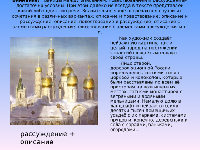 Внимание! Границы между описанием, повествованием и рассуждением достаточно условны. При этом далеко не всегда в тексте представлен какой-либо один тип речи. Значительно чаще встречаются случаи их сочетания в различных вариантах: описание и повествование; описание и рассуждение; описание, повествование и рассуждение; описание с элементами рассуждения; повествование с элементами рассуждения и т. п.    Как художник создаёт пейзажную картину, так и целый народ на протяжении столетий создаёт ландшафт своей страны.  Лицо старой, дореволюционной России определялось сотнями тысяч церквей и колоколен, которые были расставлены по всем её просторам на возвышенных местах, сотнями монастырей с ветряными и водяными мельницами. Немалую долю в ландшафт и пейзаж вносили десятки тысяч помещичьих усадеб с их парками, системами прудов и, конечно, деревеньки и сёла с сараями, баньками, огородами… рассуждение + описание 