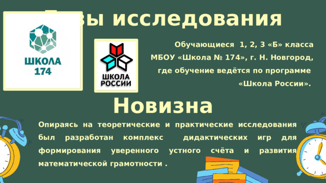 Базы исследования Обучающиеся 1, 2, 3 «Б» класса МБОУ «Школа № 174», г. Н. Новгород, где обучение ведётся по программе «Школа России». Новизна Опираясь на теоретические и практические исследования был разработан комплекс дидактических игр для формирования уверенного устного счёта и развития математической грамотности . 