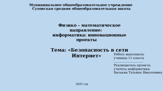 Муниципальное общеобразовательное учреждение  Суховская средняя общеобразовательная школа Физико – математическое направление: информатика: инновационные проекты   Тема: «Безопасность в сети Интернет»   Работу выполнила: ученица 11 класса ……………………… .. Руководитель проекта: учитель информатики Бильник Татьяна Николаевна  2025 год 