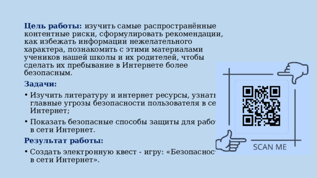 Цель работы: изучить самые распространённые контентные риски, сформулировать рекомендации, как избежать информации нежелательного характера, познакомить с этими материалами учеников нашей школы и их родителей, чтобы сделать их пребывание в Интернете более безопасным. Задачи: Изучить литературу и интернет ресурсы, узнать главные угрозы безопасности пользователя в сети Интернет; Показать безопасные способы защиты для работы в сети Интернет. Результат работы: Создать электронную квест - игру: «Безопасность в сети Интернет». 