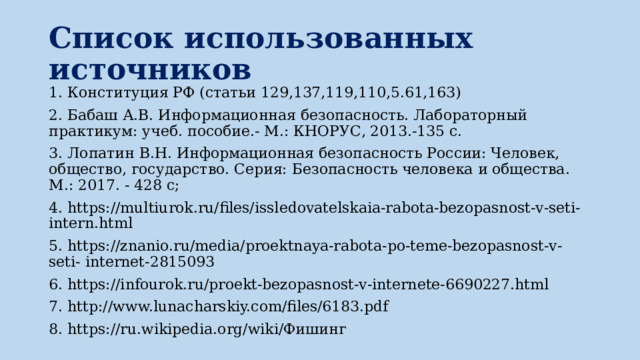 Список использованных источников 1. Конституция РФ (статьи 129,137,119,110,5.61,163) 2. Бабаш А.В. Информационная безопасность. Лабораторный практикум: учеб. пособие.- М.: КНОРУС, 2013.-135 с. 3. Лопатин В.Н. Информационная безопасность России: Человек, общество, государство. Серия: Безопасность человека и общества. М.: 2017. - 428 с; 4. https://multiurok.ru/files/issledovatelskaia-rabota-bezopasnost-v-seti- intern.html 5. https://znanio.ru/media/proektnaya-rabota-po-teme-bezopasnost-v-seti- internet-2815093 6. https://infourok.ru/proekt-bezopasnost-v-internete-6690227.html 7. http://www.lunacharskiy.com/files/6183.pdf 8. https://ru.wikipedia.org/wiki/Фишинг 