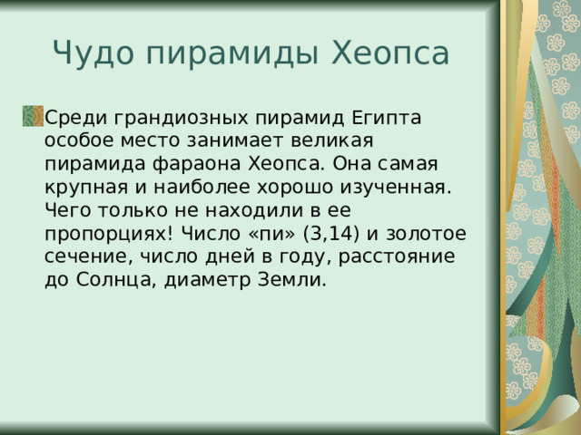 Чудо пирамиды Хеопса Среди грандиозных пирамид Египта особое место занимает великая пирамида фараона Хеопса. Она самая крупная и наиболее хорошо изученная. Чего только не находили в ее пропорциях! Число «пи» (3,14) и золотое сечение, число дней в году, расстояние до Солнца, диаметр Земли. 