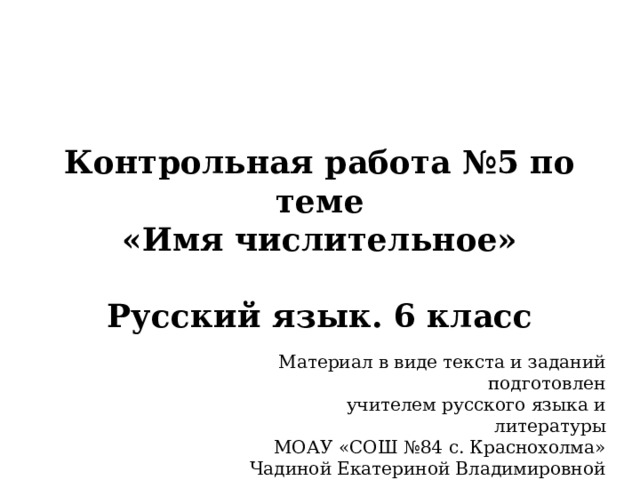 Контрольная работа №5 по теме  «Имя числительное»   Русский язык. 6 класс Материал в виде текста и заданий подготовлен учителем русского языка и литературы МОАУ «СОШ №84 с. Краснохолма» Чадиной Екатериной Владимировной 