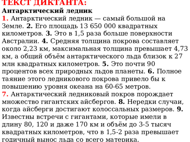 ТЕКСТ ДИКТАНТА:  Антарктический ледник  1. Антарктический ледник — самый большой на Земле. 2. Его площадь 13 650 000 квадратных километров. 3. Это в 1,5 раза больше поверхности Австралии. 4. Средняя толщина покрова составляет около 2,23 км, максимальная толщина превышает 4,73 км, а общий объём антарктического льда близок к 27 млн квадратных километров. 5. Это почти 90 процентов всех природных льдов планеты. 6. Полное таяние  этого ледникового покрова привело бы к повышению  уровня океана на 60-65 метров.  7. Антарктический ледниковый покров порождает множество гигантских айсбергов. 8. Нередки случаи, когда айсберги достигают колоссальных размеров. 9. Известны встречи с гигантами, которые имели в длину 80, 120 и даже 170 км и объём до 3-5 тысяч квадратных километров, что в 1,5-2 раза превышает годичный вынос льда со всего материка. 