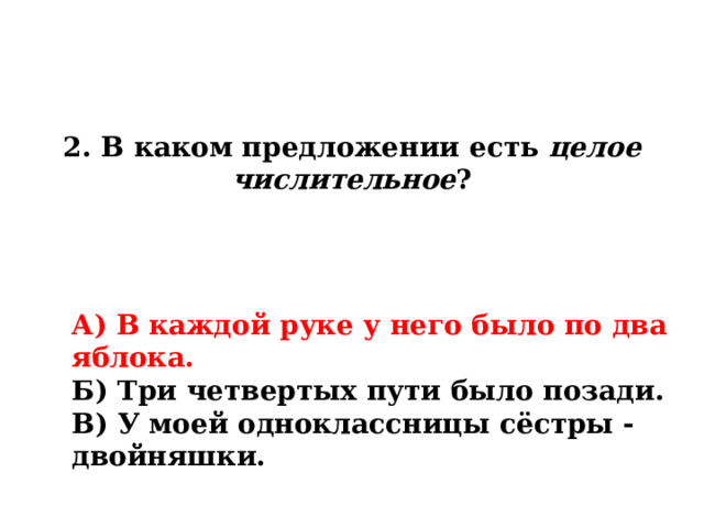 2. В каком предложении есть целое числительное ? А) В каждой руке у него было по два яблока. Б) Три четвертых пути было позади. В) У моей одноклассницы сёстры - двойняшки. 