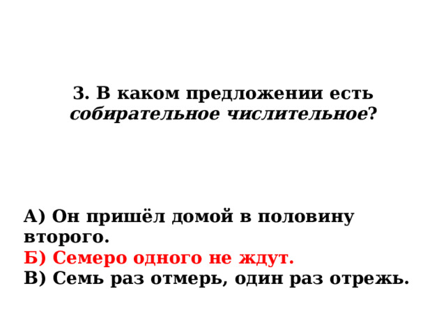 3. В каком предложении есть собирательное числительное ? А) Он пришёл домой в половину второго. Б) Семеро одного не ждут. В) Семь раз отмерь, один раз отрежь. 