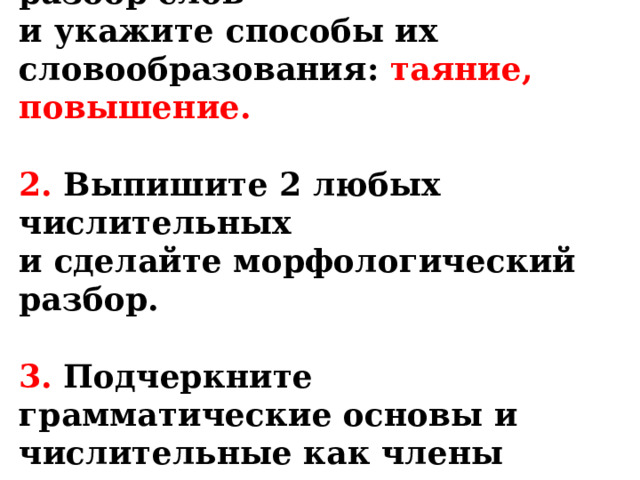 1. Выполните морфемный разбор слов  и укажите способы их словообразования: таяние, повышение.   2. Выпишите 2 любых числительных  и сделайте морфологический разбор.   3. Подчеркните грамматические основы и числительные как члены предложения в предложения №4. 