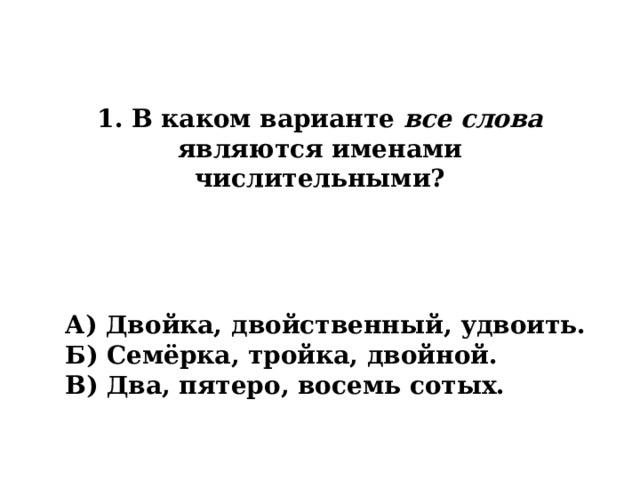 1. В каком варианте все слова являются именами числительными? А) Двойка, двойственный, удвоить. Б) Семёрка, тройка, двойной. В) Два, пятеро, восемь сотых. 