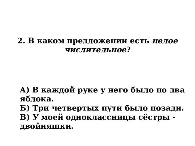 2. В каком предложении есть целое числительное ? А) В каждой руке у него было по два яблока. Б) Три четвертых пути было позади. В) У моей одноклассницы сёстры - двойняшки. 