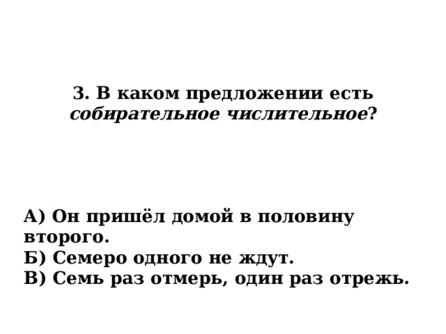 3. В каком предложении есть собирательное числительное ? А) Он пришёл домой в половину второго. Б) Семеро одного не ждут. В) Семь раз отмерь, один раз отрежь. 