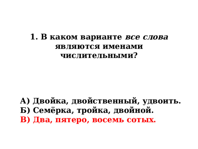 1. В каком варианте все слова являются именами числительными? А) Двойка, двойственный, удвоить. Б) Семёрка, тройка, двойной. В) Два, пятеро, восемь сотых. 