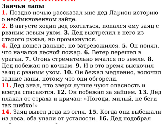 ТЕКСТ ДИКТАНТА:  Заячьи лапы  1. Поздно ночью рассказал мне дед Ларион историю  о необыкновенном зайце.  2. В августе ходил дед охотиться, попался ему заяц с рваным левым ухом. 3. Дед выстрелил в него из старого ружья, но промахнулся.  4. Дед пошел дальше, но затревожился. 5. Он понял, что начался лесной пожар. 6. Ветер перешел в ураган. 7. Огонь стремительно мчался по земле. 8. Дед побежал по кочкам. 9. И в это время выскочил заяц с рваным ухом. 10. Он бежал медленно, волочил задние лапы, потому что они обгорели.  11. Дед знал, что звери лучше чуют опасность и всегда спасаются. 12. Он побежал за зайцем. 13. Дед плакал от страха и кричал: «Погоди, милый, не беги так шибко!»  14. Заяц вывел деда из огня. 15. Когда они выбежали из леса, оба упали от усталости. 16. Дед подобрал зайца, отнес домой и вылечил. 
