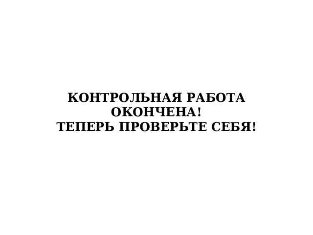 КОНТРОЛЬНАЯ РАБОТА ОКОНЧЕНА!  ТЕПЕРЬ ПРОВЕРЬТЕ СЕБЯ! 
