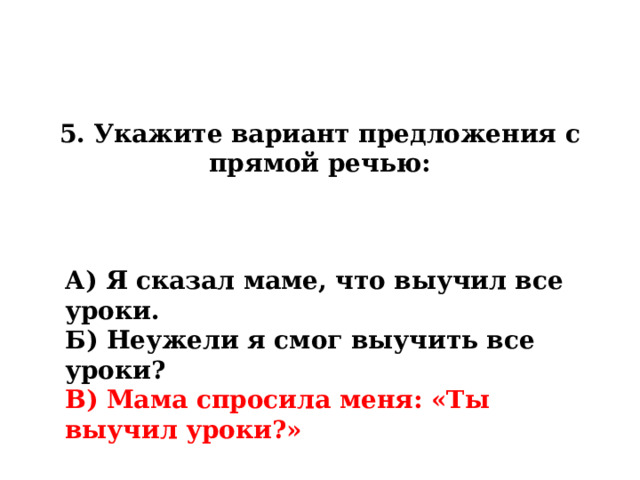 5. Укажите вариант предложения с прямой речью: А) Я сказал маме, что выучил все уроки. Б) Неужели я смог выучить все уроки? В) Мама спросила меня: «Ты выучил уроки?» 
