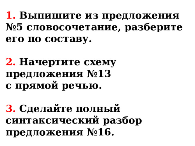 1. Выпишите из предложения №5 словосочетание, разберите его по составу.   2. Начертите схему предложения №13  с прямой речью.   3. Сделайте полный синтаксический разбор предложения №16. 
