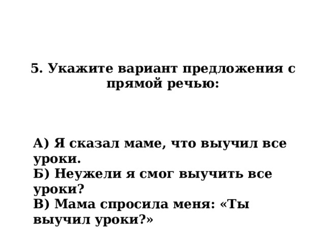 5. Укажите вариант предложения с прямой речью: А) Я сказал маме, что выучил все уроки. Б) Неужели я смог выучить все уроки? В) Мама спросила меня: «Ты выучил уроки?» 