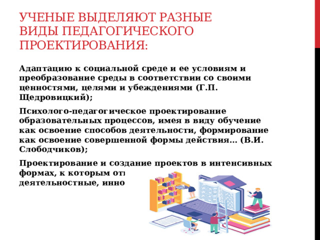 Ученые выделяют разные виды педагогического проектирования: Адаптацию к социальной среде и ее условиям и преобразование среды в соответствии со своими ценностями, целями и убеждениями (Г.П. Щедровицкий); Психолого-педагогическое проектирование образовательных процессов, имея в виду обучение как освоение способов деятельности, формирование как освоение совершенной формы действия… (В.И. Слободчиков); Проектирование и создание проектов в интенсивных формах, к которым относятся организационно-деятельностные, инновационные…(В.П. Бедерханова)  