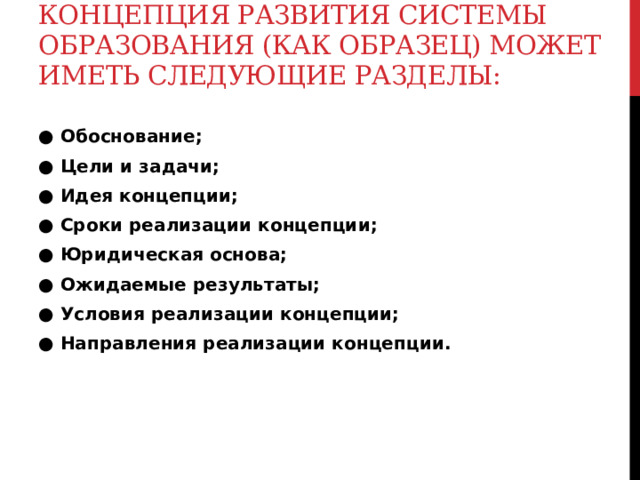 Концепция развития системы образования (как образец) может иметь следующие разделы:   ● Обоснование; ● Цели и задачи; ● Идея концепции; ● Сроки реализации концепции; ● Юридическая основа; ● Ожидаемые результаты; ● Условия реализации концепции; ● Направления реализации концепции.  