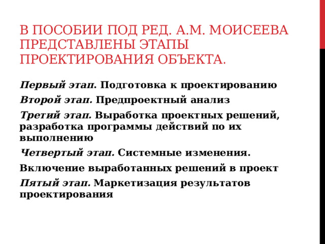 В пособии под ред. А.М. Моисеева представлены этапы проектирования объекта .  Первый этап . Подготовка к проектированию Второй этап. Предпроектный анализ Третий этап. Выработка проектных решений, разработка программы действий по их выполнению Четвертый этап. Системные изменения. Включение выработанных решений в проект Пятый этап.  Маркетизация результатов проектирования   