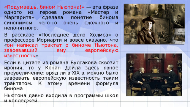 «Подумаешь, бином Ньютона!» — эта фраза одного из героев романа «Мастер и Маргарита» сделала понятие бинома синонимом чего-то очень сложного и непонятного. В рассказе «Последнее дело Холмса» о профессоре Мориарти и вовсе сказано, что « он написал трактат о биноме Ньютона, завоевавший ему европейскую известность ». Если в цитате из романа Булгакова сквозит ирония, то у Конан Дойла здесь явное преувеличение: вряд ли в XIX в. можно было завоевать европейскую известность таким трактатом. К этому времени формула бинома Ньютона давно входила в программы школ и колледжей. 