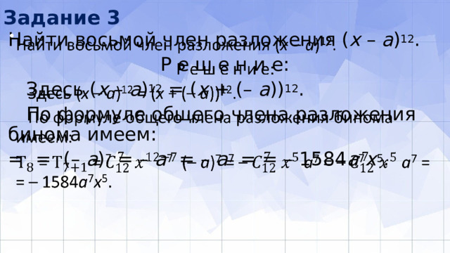 Задание 3 Найти восьмой член разложения ( х – а ) 12 .   Р е ш е н и е:  Здесь ( х – а ) 12 = ( х + (– а )) 12 .  По формуле общего члена разложения бинома имеем: = = (– a ) 7 = – a 7 = – a 7 = = – 1584 а 7 x 5 . 