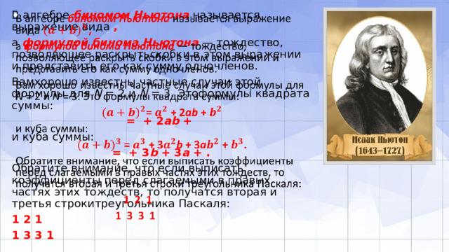 В алгебре биномом Ньютона называется выражение вида ,   а формулой бинома Ньютона — тождество, позволяющее раскрытьскобки в этом выражении и представить его как сумму одночленов. Вамхорошо известны частные случаи этой формулы для N = 2 и N = 3. Этоформулы квадрата суммы: = + 2 ab + и куба суммы: = + 3 b + 3 a + . Обратите внимание, что если выписать коэффициенты перед слагаемыми в правых частях этих тождеств, то получатся вторая и третья строкитреугольника Паскаля: 1 2 1 1 3 3 1 