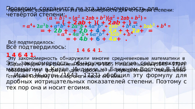 Проверим, сохранится ли эта закономерность для четвёртой степени:   = ( + 2 ab + )( + 2 ab + ) = = + 2 b + + 2 b + 4 + 2 a + + 2 a + = = + 4 b + 6 + 4 a + . Всё подтвердилось: 1 4 6 4 1. Эту закономерность обнаружили многие средневековые математики в Китае, Индии и на Ближнем Востоке.В 1665 г. Исаак Ньютон (1643—1727) обобщил эту формулу для дробных иотрицательных показателей степени. Поэтому с тех пор она и носит егоимя. 