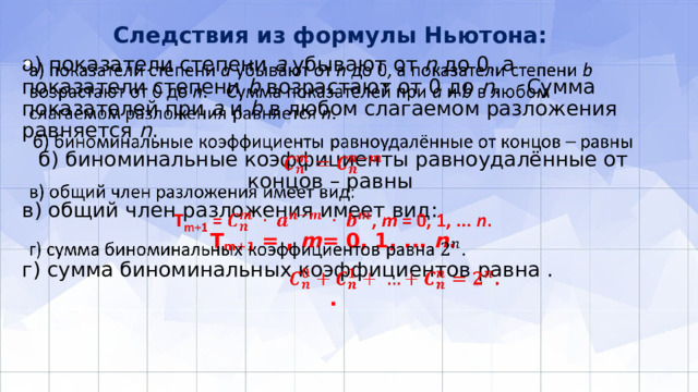 Следствия из формулы Ньютона:   а) показатели степени а убывают от n до 0, а показатели степени b возрастают от 0 до n . Сумма показателей при а и b в любом слагаемом разложения равняется n .   б) биноминальные коэффициенты равноудалённые от концов – равны в) общий член разложения имеет вид: Т m+1 = , m = 0, 1, ... n . г) сумма биноминальных коэффициентов равна . . 
