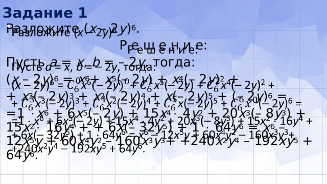 Задание 1 Разложите ( х – 2 у ) 6 .   Р е ш е н и е: Пусть а = х , b = – 2 у , тогда: ( х – 2 у ) 6 = x 6 + x 5 (– 2 у ) + x 4 (– 2 у ) 2 + + x 3 (– 2 у ) 3 + x 2 (– 2 у ) 4 + x (– 2 у ) 5 + (– 2 у ) 6 = =1  х 6 + 6 х 5 (– 2 у ) + 15 х 4  4 у 2 + 20 х 3 (– 8 y 3 ) + 15 х 2  16 y 4 + + 6 х (– 32 y 5 ) + 1  64 y 6 = х 6 – 12 х 5 у + 60 х 4 y 2 – 160 х 3 y 3 + +240 х 2 y 4 – 192 ху 5 + 64 y 6 . 