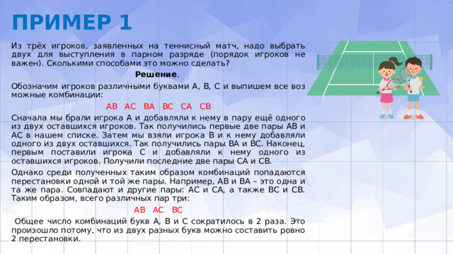 ПРИМЕР 1 Из трёх игроков, заявленных на теннисный матч, надо выбрать двух для выступления в парном разряде (порядок игроков не важен). Сколькими способа­ми это можно сделать? Решение . Обозначим игроков различными буквами А, В, С и выпишем все воз­можные комбинации: АВ АС ВА ВС СА СВ Сначала мы брали игрока А и добавляли к нему в пару ещё одного из двух остав­шихся игроков. Так получились первые две пары АВ и АС в нашем списке. Затем мы взяли игрока В и к нему добавляли одного из двух оставшихся. Так получились пары ВА и ВС. Наконец, первым поставили игрока С и добавляли к нему одного из оставшихся игроков. Получили последние две пары СА и СВ. Однако среди полученных таким образом комбинаций попадаются перестановки од­ной и той же пары. Например, АВ и ВА – это одна и та же пара. Совпадают и дру­гие пары: АС и СА, а также ВС и СВ. Таким образом, всего различных пар три: АВ АС ВС  Общее число комбинаций букв А, В и С сократилось в 2 раза. Это произошло по­тому, что из двух разных букв можно составить ровно 2 перестановки. 