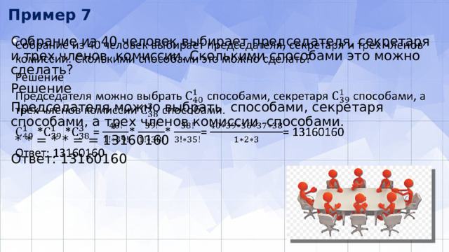 Пример 7 Собрание из 40 человек выбирает председателя, секретаря и трех членов комиссии. Сколькими способами это можно сделать?   Решение Председателя можно выбрать способами, секретаря способами, а трех членов комиссии способами.  * * = * * = = 13160160 Ответ: 13160160 