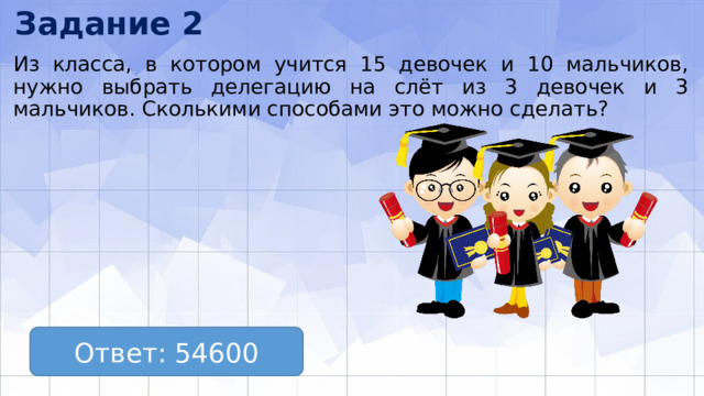 Задание 2 Из класса, в котором учится 15 девочек и 10 мальчиков, нужно выбрать делегацию на слёт из 3 девочек и 3 мальчиков. Сколькими способами это можно сделать? Ответ: 54600 