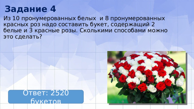 Задание 4 Из 10 пронумерованных белых и 8 пронумерованных красных роз надо составить букет, содержащий 2 белые и 3 красные розы. Сколькими способами можно это сделать? Ответ: 2520 букетов 
