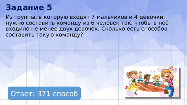Задание 5 Из группы, в которую входят 7 мальчиков и 4 девочки, нужно составить команду из 6 человек так, чтобы в неё входило не менее двух девочек. Сколько есть способов составить такую команду? Ответ: 371 способ 