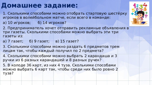 Домашнее задание: 1. Сколькими способами можно отобрать стартовую шестёрку игроков в волей­больном матче, если всего в команде: а) 10 игроков; б) 14 игроков? 2. Предприниматель хочет отправить рекламные объявления в три газеты. Сколькими способами можно выбрать эти три газеты из: а) 7 газет; б) 9 газет; в) 15 газет? 3. Сколькими способами можно раздать 6 предметов трем лицам так, чтобы каждый получил по 2 предмета? 4. Сколькими способами можно выбрать 2 карандаша и 3 ручки из 6 разных карандашей и 8 разных ручек? 5. В колоде 36 карт, из них 4 туза. Сколькими способами можно выбрать 6 карт так, чтобы среди них было ровно 2 туза? 