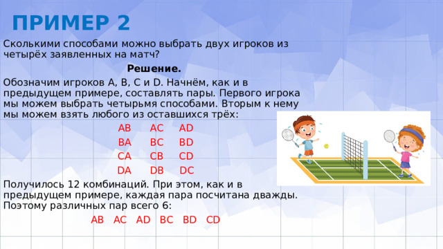 ПРИМЕР 2 Сколькими способами можно выбрать двух игроков из четырёх заяв­ленных на матч? Решение.  Обозначим игроков А, В, С и D. Начнём, как и в предыдущем примере, составлять пары. Первого игрока мы можем выбрать четырьмя способами. Вторым к нему мы можем взять любого из оставшихся трёх: АВ АС АD ВА ВС ВD СА СВ СD DА DВ DС Получилось 12 комбинаций. При этом, как и в предыдущем примере, каждая па­ра посчитана дважды. Поэтому различных пар всего 6: АВ AC AD ВС BD CD 