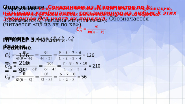   Определение . Сочетанием из N элементов по k называют комбинацию, составленную из любых k этих элементов без учета их порядка. Обозначается (читается «цэ из эн по ка»).  = ПРИМЕР 3 . Найдём , Решение .  = = 126  = = 210  = = 56 