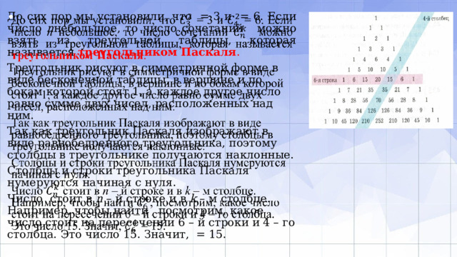   До сих пор мы установили, что = 3 и = 6. Если число n небольшое, то число сочетаний можно взять из треугольной таблицы, которая называется треугольником Паскаля . Треугольник рисуют в симметричной форме в виде бесконечной таблицы, в вершине и по бокам которой стоят 1, а каждое другое число равно сумме двух чисел, расположенных над ним. Так как треугольник Паскаля изображают в виде равнобедренного треугольника, поэтому столбцы в треугольнике получаются наклонные. Столбцы и строки треугольника Паскаля нумеруются начиная с нуля. Число стоит в n – й строке и в k – м столбце. Например, чтобы найти , посмотрим, какое число стоит на пересечении 6 – й строки и 4 – го столбца. Это число 15. Значит, = 15. 