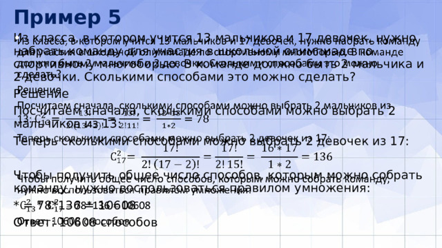 Пример 5 Из класса, в котором учится 13 мальчиков и 17 девочек, нужно набрать команду для участия в школьной олимпиаде по спортивному многоборью. В команде должно быть 2 мальчика и 2 девочки. Сколькими способами это можно сделать?   Решение Посчитаем сначала, сколькими способами можно выбрать 2 мальчиков из 13: Теперь сколькими способами можно выбрать 2 девочек из 17: Чтобы получить общее число способов, которым можно собрать команду, нужно воспользоваться правилом умножения: * = 78*136 = 10608 Ответ: 10608 способов 