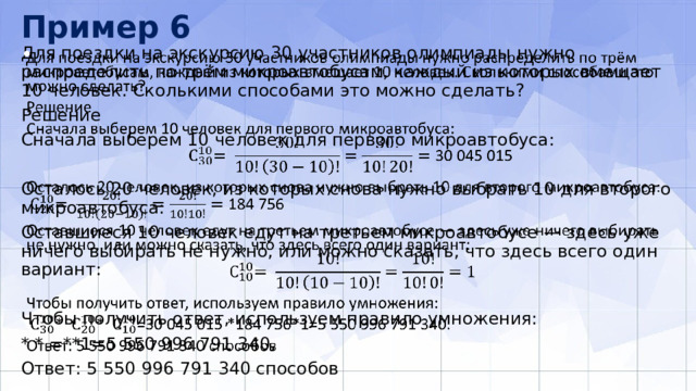 Пример 6 Для поездки на экскурсию 30 участников олимпиады нужно распределить по трём микроавтобусам, каждый из которых вмещает 10 человек. Сколькими способами это можно сделать?   Решение Сначала выберем 10 человек для первого микроавтобуса: Осталось 20 человек, из которых снова нужно выбрать 10 для второго микроавтобуса: Оставшиеся 10 человек едут на третьем микроавтобусе — здесь уже ничего выбирать не нужно, или можно сказать, что здесь всего один вариант: Чтобы получить ответ, используем правило умножения: * * =**1=5 550 996 791 340. Ответ: 5 550 996 791 340 способов 