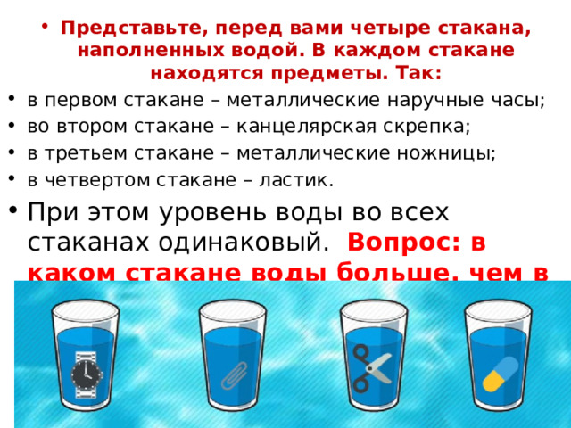 Представьте, перед вами четыре стакана, наполненных водой. В каждом стакане находятся предметы. Так: в первом стакане – металлические наручные часы; во втором стакане – канцелярская скрепка; в третьем стакане – металлические ножницы; в четвертом стакане – ластик. При этом уровень воды во всех стаканах одинаковый. Вопрос: в каком стакане воды больше, чем в остальных? 