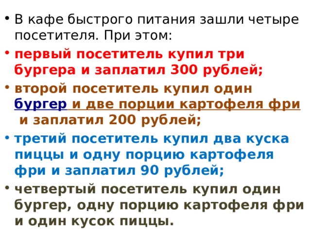 В кафе быстрого питания зашли четыре посетителя. При этом: первый посетитель купил три бургера и заплатил 300 рублей; второй посетитель купил один  бургер и две порции картофеля фри  и заплатил 200 рублей; третий посетитель купил два куска пиццы и одну порцию картофеля фри и заплатил 90 рублей; четвертый посетитель купил один бургер, одну порцию картофеля фри и один кусок пиццы. 