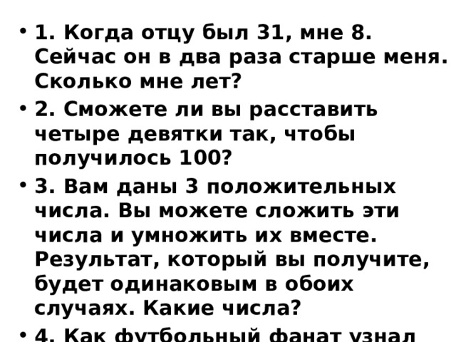 1. Когда отцу был 31, мне 8. Сейчас он в два раза старше меня. Сколько мне лет? 2. Сможете ли вы расставить четыре девятки так, чтобы получилось 100? 3. Вам даны 3 положительных числа. Вы можете сложить эти числа и умножить их вместе. Результат, который вы получите, будет одинаковым в обоих случаях. Какие числа? 4. Как футбольный фанат узнал перед игрой, что счет будет 0:0?   