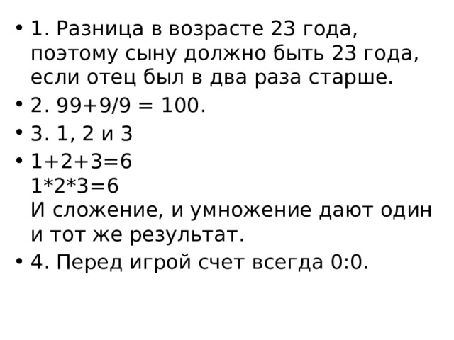 1. Разница в возрасте 23 года, поэтому сыну должно быть 23 года, если отец был в два раза старше. 2. 99+9/9 = 100. 3. 1, 2 и 3 1+2+3=6  1*2*3=6  И сложение, и умножение дают один и тот же результат. 4. Перед игрой счет всегда 0:0. 