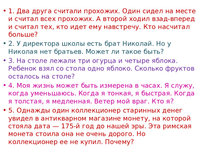 1. Два друга считали прохожих. Один сидел на месте и считал всех прохожих. А второй ходил взад-вперед и считал тех, кто идет ему навстречу. Кто насчитал больше?  2. У директора школы есть брат Николай. Но у Николая нет братьев. Может ли такое быть? 3. На столе лежали три огурца и четыре яблока. Ребенок взял со стола одно яблоко. Сколько фруктов осталось на столе? 4. Моя жизнь может быть измерена в часах. Я служу, когда уменьшаюсь. Когда я тонкая, я быстрая. Когда я толстая, я медленная. Ветер мой враг. Кто я?  5. Однажды один коллекционер старинных денег увидел в антикварном магазине монету, на которой стояла дата — 175-й год до нашей эры. Эта римская монета стоила она не очень дорого. Но коллекционер ее не купил. Почему? 