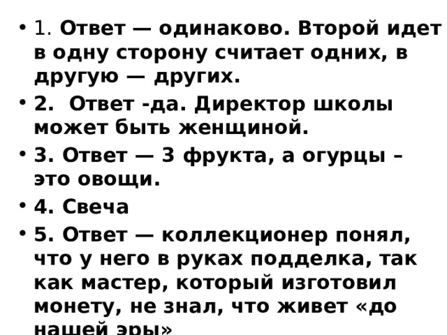 1. Ответ — одинаково. Второй идет в одну сторону считает одних, в другую — других. 2.  Ответ -да. Директор школы может быть женщиной. 3. Ответ — 3 фрукта, а огурцы – это овощи. 4. Свеча 5. Ответ — коллекционер понял, что у него в руках подделка, так как мастер, который изготовил монету, не знал, что живет «до нашей эры» 