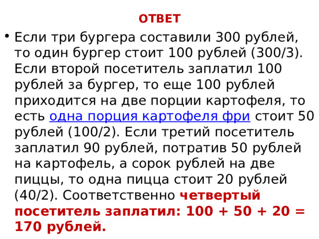ОТВЕТ Если три бургера составили 300 рублей, то один бургер стоит 100 рублей (300/3). Если второй посетитель заплатил 100 рублей за бургер, то еще 100 рублей приходится на две порции картофеля, то есть  одна порция картофеля фри  стоит 50 рублей (100/2). Если третий посетитель заплатил 90 рублей, потратив 50 рублей на картофель, а сорок рублей на две пиццы, то одна пицца стоит 20 рублей (40/2). Соответственно четвертый посетитель заплатил: 100 + 50 + 20 = 170 рублей. 