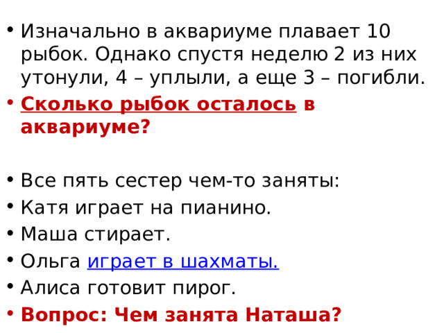 Изначально в аквариуме плавает 10 рыбок. Однако спустя неделю 2 из них утонули, 4 – уплыли, а еще 3 – погибли.  Сколько рыбок осталось  в аквариуме? Все пять сестер чем-то заняты: Катя играет на пианино. Маша стирает. Ольга  играет в шахматы. Алиса готовит пирог. Вопрос: Чем занята Наташа? 