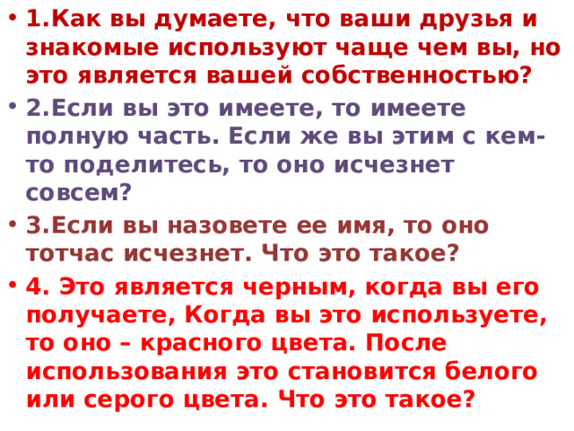1.Как вы думаете, что ваши друзья и знакомые используют чаще чем вы, но это является вашей собственностью? 2.Если вы это имеете, то имеете полную часть. Если же вы этим с кем-то поделитесь, то оно исчезнет совсем? 3.Если вы назовете ее имя, то оно тотчас исчезнет. Что это такое? 4. Это является черным, когда вы его получаете, Когда вы это используете, то оно – красного цвета. После использования это становится белого или серого цвета. Что это такое? 