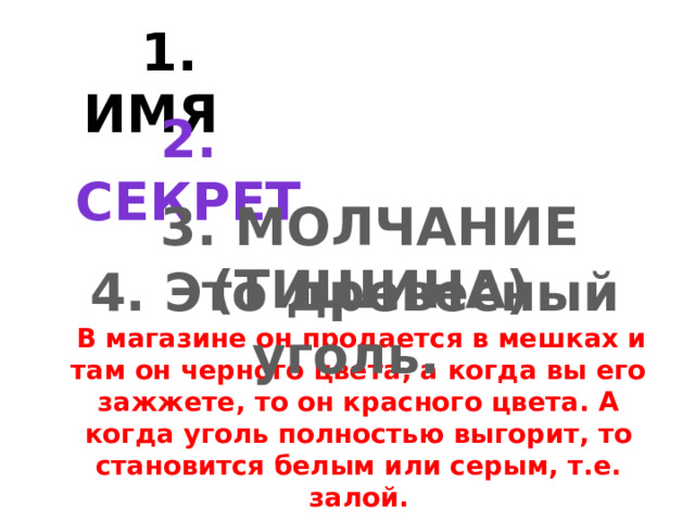  1. ИМЯ          В магазине он продается в мешках и там он черного цвета, а когда вы его зажжете, то он красного цвета. А когда уголь полностью выгорит, то становится белым или серым, т.е. залой. 2. СЕКРЕТ 3. МОЛЧАНИЕ (ТИШИНА) 4. Это древесный уголь. 